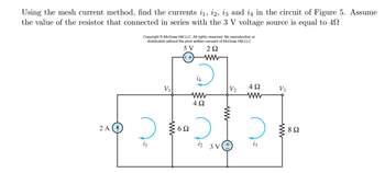 Using the mesh current method, find the currents i₁, i2, i3 and i4 in the circuit of Figure 5. Assume
the value of the resistor that connected in series with the 3 V voltage source is equal to 40
2 A
Copyright © McGraw Hill LLC. All rights reserved. No reproduction or
distribution without the prior written consent of McGraw Hill LLC.
5 V
292
(1+)
2
V₁
ww
6Ω
i4
ww
4Ω
2
1₂
V₂
www
3V(+
4Ω
ww
V3
www
8 Ω