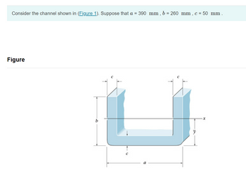 ### Transcription for Educational Website

---

**Consider the channel shown in (Figure 1). Suppose that \( a = 390 \, \text{mm}, \, b = 260 \, \text{mm}, \, c = 50 \, \text{mm} \).**

---

#### Figure Description

The diagram illustrates a U-shaped channel with the following labeled dimensions:

- **\( a \):** The horizontal length of the bottom part of the channel, which measures 390 mm.
- **\( b \):** The vertical height of the channel, measuring 260 mm.
- **\( c \):** The thickness of the channel walls and bottom, measuring 50 mm.

**Axes:**

- The horizontal axis is labeled as \( x \).
- The vertical axis is labeled as \( \bar{y} \).

This setup represents a typical channel section that can be analyzed for various engineering and architectural applications, such as fluid flow, stress analysis, and structural design.

