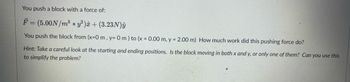 **Problem Description:**

You push a block with a force of:

\[
\vec{F} = (5.00 \, \text{N/m}^3 \ast y^3) \hat{x} + (3.23 \, \text{N}) \hat{y}
\]

You push the block from \((x = 0 \, \text{m}, \, y = 0 \, \text{m})\) to \((x = 0.00 \, \text{m}, \, y = 2.00 \, \text{m})\). How much work did this pushing force do?

**Hint:** Take a careful look at the starting and ending positions. Is the block moving in both x and y, or only one of them? Can you use this to simplify the problem?