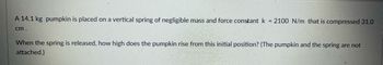 A 14.1 kg pumpkin is placed on a vertical spring of negligible mass and force constant \( k = 2100 \, \text{N/m} \) that is compressed 31.0 cm.

When the spring is released, how high does the pumpkin rise from this initial position? (The pumpkin and the spring are not attached.)