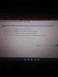 oschools schoology.comcommmon-assessment-delivery/start/3154804351?action=Donresume&submi
onid 10060703
Schoology
Bayside Home Page © Schoology
Bayside Home Page E It s Elemental - Ele.
Jade Desmos | Testing
Play Kahoot Ente
HBY-BIO-U2-TEST BIOCHEMISTRY-SY 20-21
Which statements explain the primary difference between the structure of a nucleic acid and the structure of a
protein?
O A nucleic acid has alternating base pairs. A protein has alternating peptides
O Nitrogen bases form the backbone of a nucleic acid. Peptides form the backbone of a protein
O Nucleotides link together to form a nucleic acid, Amino acids link together to form a protein
O A nucleic acid is held together by the sugar-phosphate complex. A protein is held together by the carbon-carbon bonds
1
2 3 4 5 6 7 8 9 10
