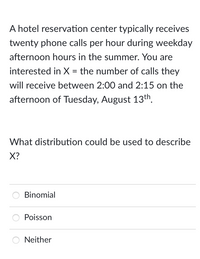 A hotel reservation center typically receives
twenty phone calls per hour during weekday
afternoon hours in the summer. You are
interested in X = the number of calls they
will receive between 2:00 and 2:15 on the
afternoon of Tuesday, August 13th.
What distribution could be used to describe
X?
Binomial
Poisson
Neither
