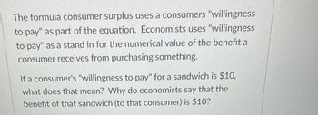 The formula consumer surplus uses a consumers "willingness
to pay" as part of the equation. Economists uses "willingness
to pay" as a stand in for the numerical value of the benefit a
consumer receives from purchasing something.
If a consumer's "willingness to pay" for a sandwich is $10,
what does that mean? Why do economists say that the
benefit of that sandwich (to that consumer) is $10?