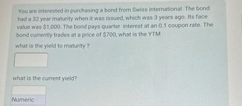 You are interested in purchasing a bond from Swiss international. The bond
had a 32 year maturity when it was issued, which was 3 years ago. Its face
value was $1,000. The bond pays quarter interest at an 0.1 coupon rate. The
bond currently trades at a price of $700, what is the YTM
what is the yield to maturity ?
what is the current yield?
Numeric