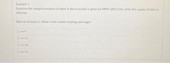 Scenario 1
Suppose the marginal product of labor in the economy is given by MPN-200-0.5N, while the supply of labor is
300+8w
Refer to Scenario 1. What is the market clearing real wage?
Ow=5
Ow-11
Ow-10
Ow-15