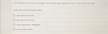 If a restaurant can cover its variable costs during lunch operation, then in the short-run it will
Select the correct answer below:
stay open for lunch
shut down for lunch
close operations altogether
none of the above