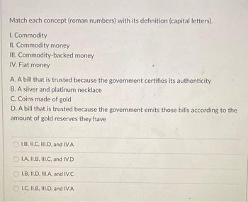 Match each concept (roman numbers) with its definition (capital letters).
1. Commodity
II. Commodity money
III. Commodity-backed money
IV. Fiat money
A. A bill that is trusted because the government certifies its authenticity
B. A silver and platinum necklace
C. Coins made of gold
D. A bill that is trusted because the government emits those bills according to the
amount of gold reserves they have
OI.B, II.C, III.D, and IV.A
OI.A, II.B, III.C, and IV.D
OI.B, II.D, III.A, and IV.C
I.C, II.B, III.D, and IV.A