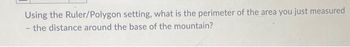 Using the Ruler/Polygon setting, what is the perimeter of the area you just measured
the distance around the base of the mountain?
-