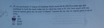 IS
Grong
15. If you purchased 10 shares of Goldman Sachs stock for $1,200 five years ago and
continue to hold the stock today but its value has risen to $1,500, how much will you
owe in capital gains tax on your 10 shares? Assume the tax rate on capital gains is set at
15%.
A) $0
$45
C) $180
D) $225