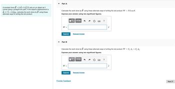 A constant force = 2.91+3.33 N acts on an object as it
moves along a straight-line path. If the object's displacement is
d=1.71 +4.6jm, calculate the work done by F using these
alternate ways of writing the dot product:
Part A
Calculate the work done by using these alternate ways of writing the dot product: W = Fd cos 0.
Express your answer using two significant figures.
IVE ΑΣΦ
W =
Submit
Part B
W =
Submit
Request Answer
Calculate the work done by using these alternate ways of writing the dot product: W = F dz + Fy dy.
Express your answer using two significant figures.
IVE ΑΣΦ
Provide Feedback
?
Request Answer
J
?
J
Next >