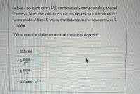 A bank account earns 5% continuously compounding annual
interest. After the initial deposit, no deposits or withdrawals
were made. After 10 years, the balance in the account was $
15000.
What was the dollar amount of the initial deposit?
$15000
$4
15000
24
$ 15000
$15000 e0.5
