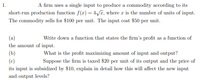 A firm uses a single input to produce a commodity according to its
short-run production function f(x)= 4/T, where x is the number of units of input.
1.
The commodity sells for $100 per unit. The input cost $50 per unit.
(a)
Write down a function that states the firm's profit as a function of
the amount of input.
(b)
What is the profit maximizing amount of input and output?
(c)
Suppose the firm is taxed $20 per unit of its output and the price of
its input is subsidized by $10, explain in detail how this will affect the new input
and output levels?
