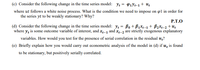 (c) Consider the following change in the time series model: Ye = P1Yt-1 + U;
where ut follows a white noise process. What is the condition we need to impose on øl in order for
the series yt to be weakly stationary? Why?
P.T.O
(d) Consider the following change in the time series model: y: = Bo + B1×1-1 + B2x1-2 + Uz
where y, is some outcome variable of interest, and x,-1 and Xx-2 are strictly exogenous explanatory
variables. How would you test for the presence of serial correlation in the residual u;?
(e) Briefly explain how you would carry out econometric analysis of the model in (d) if u̟ is found
to be stationary, but positively serially correlated.
