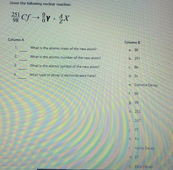 ### Nuclear Reaction and Decay Types: Educational Guide

**Given the following nuclear reaction:**

\[ _{98}^{251}\text{Cf} \rightarrow _{0}^{0}\text{Y} + _{Z}^{A}\text{X} \]

**Column A**

1. What is the atomic mass of the new atom?
2. What is the atomic number of the new atom?
3. What is the atomic symbol of the new atom?
4. What type of decay is demonstrated here?

**Column B**

a. 98  
b. 251  
c. Bk  
d. Es  
e. Gamma Decay  
f. 96  
g. 99  
h. 252  
i. 247  
j. Cf  
k. Pu  
l. Alpha Decay  
m. 97  
n. Beta Decay

### Detailed Explanation for Each Question:

1. **What is the atomic mass of the new atom?**

   To find the atomic mass (A) of the new atom (X), we can use the mass of Californium (Cf) and the emitted particle Y. Assuming Y is a gamma photon (which has no mass), the mass number of X (A) will be the same as Cf minus any mass loss (if applicable).

2. **What is the atomic number of the new atom?**

   The atomic number (Z) of the new atom (X) can be determined by subtracting the atomic number of the emitted particle Y from Cf. If Y is neutral (like a gamma photon), Z remains the same.

3. **What is the atomic symbol of the new atom?**
   
   The atomic symbol of the new element can be inferred based on the periodic table, corresponding to its atomic number.

4. **What type of decay is demonstrated here?**

   Different types of decay include Alpha Decay, Beta Decay, and Gamma Decay. The type of particle Y determines the decay type.

### Matching Answers:

1. **Atomic Mass = i. 247**  
2. **Atomic Number = f. 96**  
3. **Atomic Symbol = d. Es**  
4. **Type of Decay = n. Beta Decay**

These answers suggest that the given reaction likely represents a Beta Decay process, resulting in a different element with the same atomic mass but a different atomic number.

### Understanding Graphs and Diagrams

This