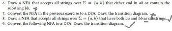 6. Draw a NFA that accepts all strings over > =
substring bb.
{a,b} that either end in ab or contain the
7. Convert the NFA in the previous exercise to a DFA. Draw the transition diagram.
8. Draw a NFA that accepts all strings over Σ = {a,b} that have both aa and bb as substrings.
9. Convert the following NFA to a DFA. Draw the transition diagram.