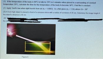 (1) If the temperature of the body is 90°C to falls to 70°C in 5 minutes when placed in a surrounding of constant
temperature 20°C, calculate the time for the temperature of the body to become 50°C. Find the k constant.
(2) Apply Snell's law when light travels from air (n = 1.0003) to a flint glass (n = 1.56) where Oi -30°
(3) A 5-cm-high object is placed in front of a concave mirror with a radius of curvature of 20 cm. Determine the image height if
the object's distance is 30 cm.
(4)
the other
aw give
the angle of incidence.
Figure 4