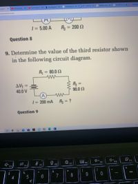 O The 8-Year-O
b My Question X
G electricity ph
E RP - 11RK 68
G parallel chara X
G 6 x 10^-2 -
E Kiloamp
hysics-1 x
D anna solves
vykAyqQcjSo/view
| = 5.00 A
R3 = 200 2
%3D
%3D
Question 8
9. Determine the value of the third resistor shown
in the following circuit diagram.
R = 80.0 2
ww
%3D
AV =
40.0 V
R2 =
90.0 Ω
%3D
%3D
A
1= 200 mA R = ?
ww
%3D
Question 9
E F8
F9
F10
F11
F4
F5
F6
F7
$
%
&
4
7
8
€
a
CO
LO
