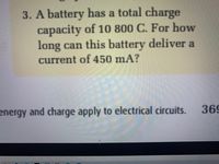 3. A battery has a total charge
capacity of 10 800 C. For how
long can this battery deliver a
current of 450 mA?
energy and charge apply to electrical circuits.
369
