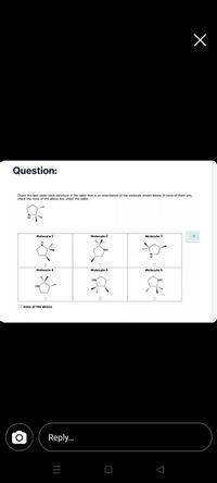 Question:
Check the box under each structure in the table that is an enantiomer of the molecule shown below. If none of them are,
check the none of the above box under the table.
Molecule 1
Molecule 2
Molecule 3
NH
Molecule 4
Molecule 5
Molecule 6
HN
NH.
HN
O none of the above
Reply..
