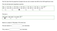 Test the claim that the proportion of people who own cats is smaller than 60% at the 0.025 significance level.
The null and alternative hypothesis would be:
0.6 Но: р > 0.6 Но:и > 0.6 Но:р < 0.6 Но:р %3D 0.6 о
Но: < 0.6 Но: и
H1 : µ > 0.6 H1:µ # 0.6 H1:p < 0.6 H1: µ < 0.6 H1:p > 0.6 H1:p + 0.6
The test is:
left-tailed right-tailed two-tailed
Based on a sample of 100 people, 53% owned cats
The test statistic is:
(to 2 decimals)
The p-value is:
(to 2 decimals)
