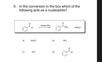 6. In the conversion in the box which of the
following acts as a nucleophile?
excess NH3
`NH2
+ NH,CI
A)
NH,CI
B)
NH3
C)
HCI
D)
CI
