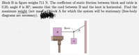 Block B in figure weighs 711 N. The coefficient of static friction between block and table is
0.25; angle 0 is 30°; assume that the cord between B and the knot is horizontal. Find the
maximum weight (not mass1ofhlock A for which the system will be stationary (free-body
diagrams are necessary).
Knot
B
