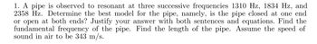 1. A pipe is observed to resonant at three successive frequencies 1310 Hz, 1834 Hz, and
2358 Hz. Determine the best model for the pipe, namely, is the pipe closed at one end
or open at both ends? Justify your answer with both sentences and equations. Find the
fundamental frequency of the pipe. Find the length of the pipe. Assume the speed of
sound in air to be 343 m/s.