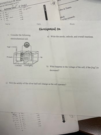 POTENTIALS OF
are at 1M in water at 25°C.
ts
Reducing Agents
2F..
250,2
2H₂O
2+
Mn² + 4H₂O
2e
2e
-2e
Se
Name:
E° (Volts)
volt: -
на зрличается
+2.87
+2.01
+1.78
+1.51
+1.50
+1.48
1. Consider the following
electrochemical cell.
RATIVE
Volta
Porous
Barrier
1.0 M HCl 1.0 M AgNO3
c) Will the acidity of the silver half-cell change as the cell operates?
Mg
Na.)
NE
Ca²+2e Ca.)
-Liv
Sr² +2e Sr.)
Ba²+2e
-2.89
-2.91
-2.93
K* + eK₁)
-2.98
Rb + e Rb()
-3.03
(5² +e= CS₁₁)
Li+eLi.)
-3.04
-8-
H₂(g)-
Pt (inert)
Ba.).
doc in Teams.
of the research.
Block:
a) Write the anode, cathode, and overall reactions.
b) What happens to the voltage of the cell, if the [Ag*] is
decreased?
WEAK
Date:
Ag
ided).
Checkpoint 3a
RONG