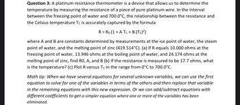 Question 3: A platinum resistance thermometer is a device that allows us to determine the
temperature by measuring the resistance of a piece of pure platinum wire. In the interval
between the freezing point of water and 700.0°C, the relationship between the resistance and
the Celsius temperature Tc is accurately captured by the formula
R = Ro (1 + A Tc + B (Tc)²)
where A and B are constants determined by measurements at the ice point of water, the steam
point of water, and the melting point of zinc (419.514°C). (a) If R equals 10.000 ohms at the
freezing point of water, 13.946 ohms at the boiling point of water, and 24.174 ohms at the
melting point of zinc, find RO, A, and B (b) If the resistance is measured to be 17.7 ohms, what
is the temperature? (c) Plot R versus Tc in the range from 0°C to 700.0°C.
Math tip: When we have several equations for several unknown variables, we can use the first
equation to solve for one of the variables in terms of the others and then replace that variable
in the remaining equations with this new expression. Or we can add/subtract equations with
different coefficients to get a simpler equation where one or more of the variables has been
eliminated.