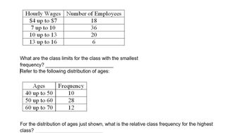 Hourly Wages Number of Employees
$4 up to $7
18
7 up to 10
36
10 up to 13
20
13 up to 16
6
What are the class limits for the class with the smallest
frequency?
Refer to the following distribution of ages:
Ages
40 up to 50
50 up to 60
60 up to 70
Frequency
10
28
12
For the distribution of ages just shown, what is the relative class frequency for the highest
class?