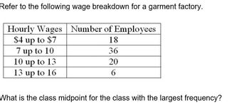 Refer to the following wage breakdown for a garment factory.
Hourly Wages Number of Employees
$4 up to $7
18
7 up to 10
36
10 up to 13
20
13 up to 16
6
What is the class midpoint for the class with the largest frequency?