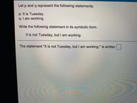 Let p and q represent the following statements.
p: It is Tuesday.
q: I am working.
Write the following statement in its symbolic form.
It is not Tuesday, but I am working.
The statement "It is not Tuesday, but I am working." is written
%3D
