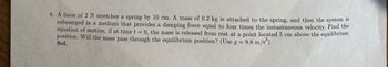 8. A force of 2 N stretches a spring by 10 cm. A mass of 0.2 kg is attached to the spring, and then the system is
submerged in a medium that provides a damping force equal to four times the instantaneous velocity. Find the
equation of motion, if at time t = 0, the mass is released from rest at a point located 5 cm above the equilibrium
position. Will the mass pass through the equilibrium position? (Use g =
9.8 m/s²)
Sol.