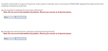 Consider a bond with a coupon of 5 percent, seven years to maturity, and a current price of $1,052.80. Suppose the yield on the bond
suddenly increases by 2 percent.
a. Use duration to estimate the new price of the bond.
Note: Do not round intermediate calculations. Round your answer to 2 decimal places.
Price
b. Calculate the new bond price using the usual bond pricing formula.
Note: Do not round intermediate calculations. Round your answer to 2 decimal places.
Price