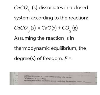 CaCO3 (s) dissociates in a closed
system according to the reaction:
CaCO, (s) = CaO(s) +CO, (g)
3
2
Assuming the reaction is in
thermodynamic equilibrium, the
degree(s) of freedom. F =
when
Ass
CaCO,(s) dissociates in a closed system according to the reaction:
CaCO(s) Cao(s) + CO2(g)
pera
A
Assuming the reaction is in thermodynamic equilibrium, the degree(s) of freedom. F-
eta
20