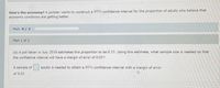 How's the economy? A polister wants to construct a 95% confidence interval for the proportion of adults who believe that
economic conditions are getting better.
Part: 0/2
Part 1 of 2
(a) A poll taken in July 2010 estimates this proportion to be 0.33. Using this estimate, what sample size is needed so that
the confidence Interval will have a margin of error of 0.03?
A sample of
adults is needed to obtain a 95% confidence interval with a margin of error
of 0.03.
