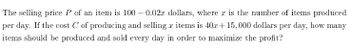 The selling price P of an item is 100 – 0.02x dollars, where x is the number of items produced
per day. If the cost C of producing and selling x items is 40x+15, 000 dollars per day, how many
items should be produced and sold every day in order to maximize the profit?