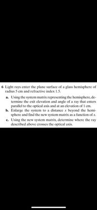 6 Light rays enter the plane surface of a glass hemisphere of
radius 5 cm and refractive index 1.5.
a. Using the system matrix representing the hemisphere, de-
termine the exit elevation and angle of a ray that enters
parallel to the optical axis and at an elevation of 1 cm.
b. Enlarge the system to a distance x beyond the hemi-
sphere and find the new system matrix as a function of x.
c. Using the new system matrix, determine where the ray
described above crosses the optical axis.
