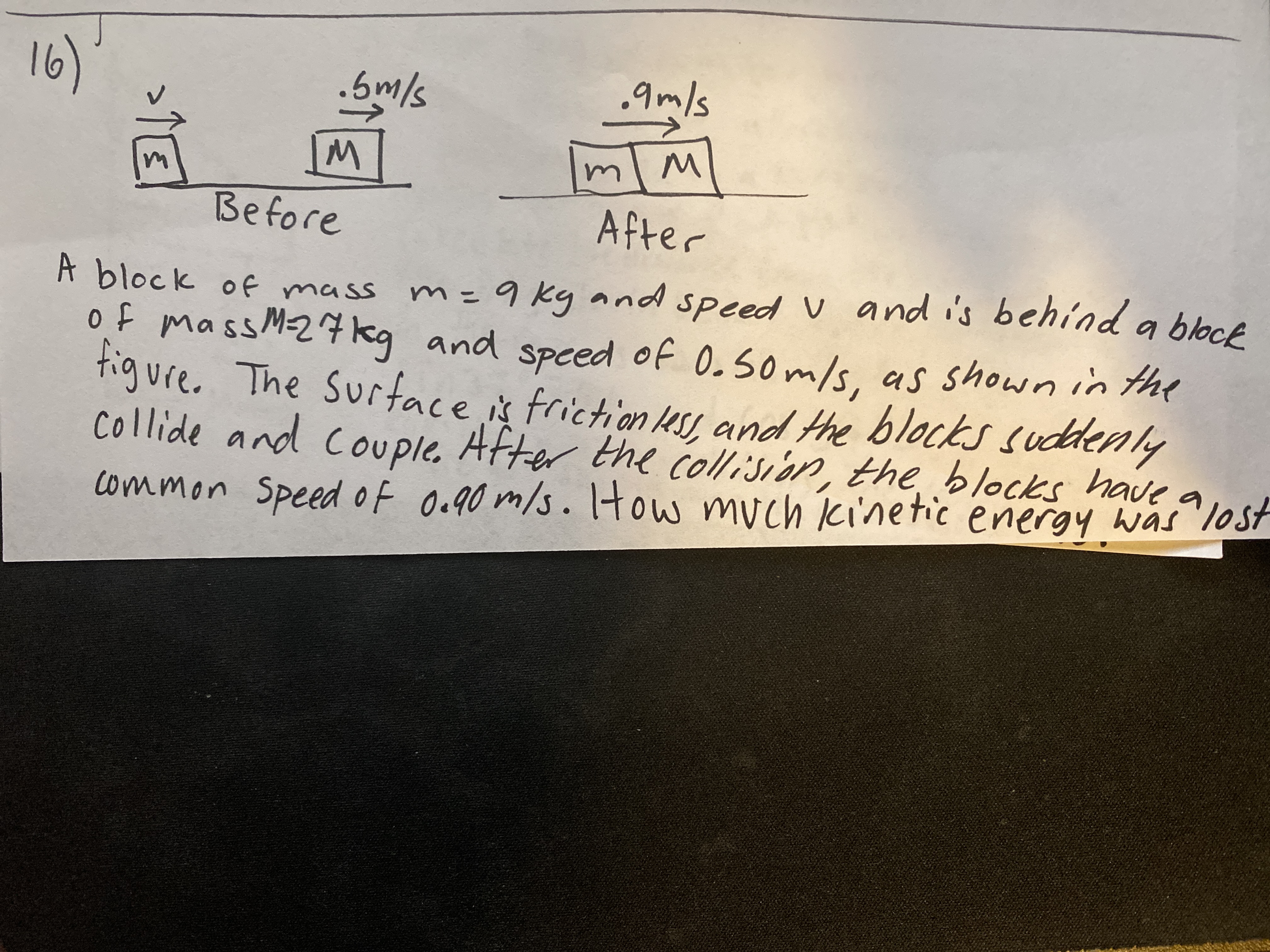 16)
,9m/s
mlm
Before
After
m=9 kg and speed V and i's behind a bloce
of mass M-27kg and speed of 0.50m/s. as shown in the
tigure. The Surface is friction es, and the blocks suddenly
collide and couple. After the collision, the blocks have a
A block of mass
common Speed of Oc90 m/s. Itow much cinetic energy was lost
