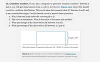 13.11 Random numbers. If you ask a computer to generate “random numbers" between 0
and 5, you will get observations from a uniform distribution. Figure 13.12 shows the density
curve for a uniform distribution. This curve takes the constant value 0.2 between 0 and 5 and
is zero outside that range. Use this density curve to answer these questions.
a. Why is the total area under the curve equal to 1?
b. The curve is symmetric. What is the value of the mean and median?
c. What percentage of the observations lie between 4 and 5?
d. What percentage of the observations lie between 1.5 and 3?
height = 0,20
Moore/Notz, Statistics: Concepts and Controversies, 10e, 0 2020 W. H. Freeman and Company
Figure 13.12 The density curve of a uniform distribution, for Exercise 13.11.
Observations from this distribution are spread "at random" between 0 and 5.
