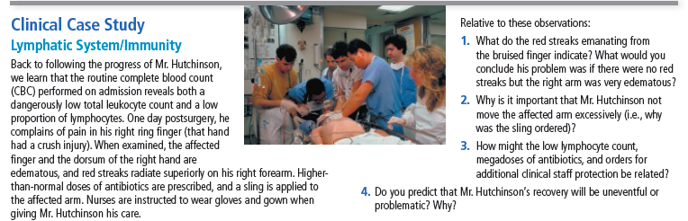 Clinical Case Study
Relative to these observations:
1. What do the red streaks emanating from
the bruised finger indicate? What would you
conclude his problem was if there were no red
streaks but the right arm was very edematous?
Lymphatic System/Immunity
Back to following the progress of Mr. Hutchinson,
we learn that the routine complete blood count
(CBC) performed on admission reveals both a
dangerously low total leukocyte count and a low
proportion of lymphocytes. One day postsurgery, he
complains of pain in his right ring finger (that hand
had a crush injury). When examined, the affected
finger and the dorsum of the right hand are
edematous, and red streaks radiate superiorly on his right forearm. Higher-
than-normal doses of antibiotics are prescribed, and a sling is applied to
the affected arm. Nurses are instructed to wear gloves and gown when
giving Mr. Hutchinson his care.
2. Why is it important that Mr. Hutchinson not
move the affected arm excessively (i.e., why
was the sling ordered)?
3. How might the low lymphocyte count,
megadoses of antibiotics, and orders for
additional dlinical staff protection be related?
4. Do you predict that Mr. Hutchinson's recovery will be uneventful or
problematic? Why?
