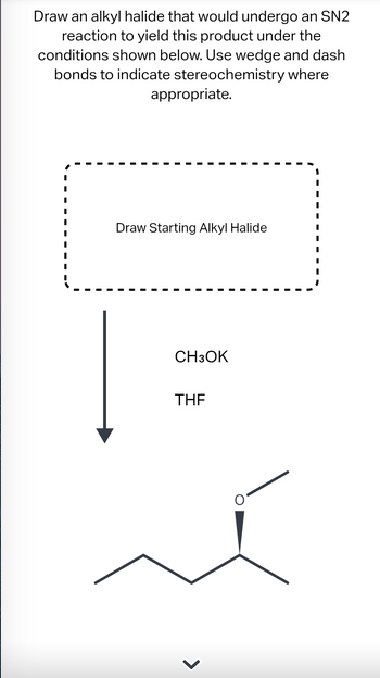 Draw an alkyl halide that would undergo an SN2
reaction to yield this product under the
conditions shown below. Use wedge and dash
bonds to indicate stereochemistry where
appropriate.
Draw Starting Alkyl Halide
CH3OK
THE