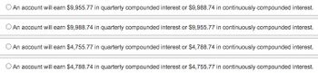 - An account will earn $9,955.77 in quarterly compounded interest or $9,988.74 in continuously compounded interest.

- An account will earn $9,988.74 in quarterly compounded interest or $9,955.77 in continuously compounded interest.

- An account will earn $4,755.77 in quarterly compounded interest or $4,788.74 in continuously compounded interest.

- An account will earn $4,788.74 in quarterly compounded interest or $4,755.77 in continuously compounded interest.