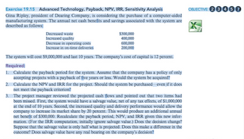 Exercise 19.15 Advanced Technology, Payback, NPV, IRR, Sensitivity Analysis
Gina Ripley, president of Dearing Company, is considering the purchase of a computer-aided
manufacturing system. The annual net cash benefits and savings associated with the system are
described as follows:
Decreased waste
Increased quality
Decrease in operating costs
600,000
Increase in on-time deliveries
200,000
The system will cost $9,000,000 and last 10 years. The company's cost of capital is 12 percent.
Required:
1. Calculate the payback period for the system. Assume that the company has a policy of only
accepting projects with a payback of five years or less. Would the system be acquired?
Calculate the NPV and IRR for the project. Should the system be purchased even if it does
not meet the payback criterion?
2.
$300,000
400,000
3.
The project manager reviewed the projected cash flows and pointed out that two items had
been missed. First, the system would have a salvage value, net of any tax effects, of $1,000,000
at the end of 10 years. Second, the increased quality and delivery performance would allow the
company to increase its market share by 20 percent. This would produce an additional annual
net benefit of $300,000. Recalculate the payback period, NPV, and IRR given this new infor-
mation. (For the IRR computation, initially ignore salvage value.) Does the decision change?
Suppose that the salvage value is only half what is projected. Does this make a difference in the
outcome? Does salvage value have any real bearing on the company's decision?
OBJECTIVE 23460