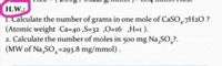 H.W.:
1. Calculate the number of grams in one mole of CaSO-7H2O ?
(Atomic weight Ca=40 ,S=32 ,0=16 ,H=1 ).
2. Calculate the number of moles in 500 mg Na,SO,?.
(MW of Na,SO,=293.8 mg/mmol).
