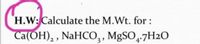 H.W: Calculate the M.Wt. for :
Ca(OH), , NaHCO,, MgSO,-7H2O
