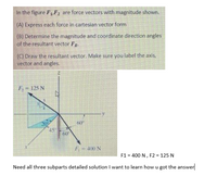 In the figure F1F2 are force vectors with magnitude shown.
(A) Express each force in cartesian vector form
(B) Determine the magnitude and coordinate direction angles
of the resultant vector FR.
(C) Draw the resultant vector. Make sure you label the axis,
vector and angles.
F = 125 N
60
45
60
F- 400 N
F1 = 400 N , F2 = 125 N
Need all three subparts detailed solution I want to learn how u got the answer
