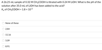 A 26.25 mL sample of 0.32 M CH3COOH is titrated with 0.24 M LIOH. What is the pH of the
solution after 35.0 mL of LIOH has been added to the acid?
Ką of CH3COOH = 1.8 × 10-5
None of these
2.84
11.16
5.09
8.91
