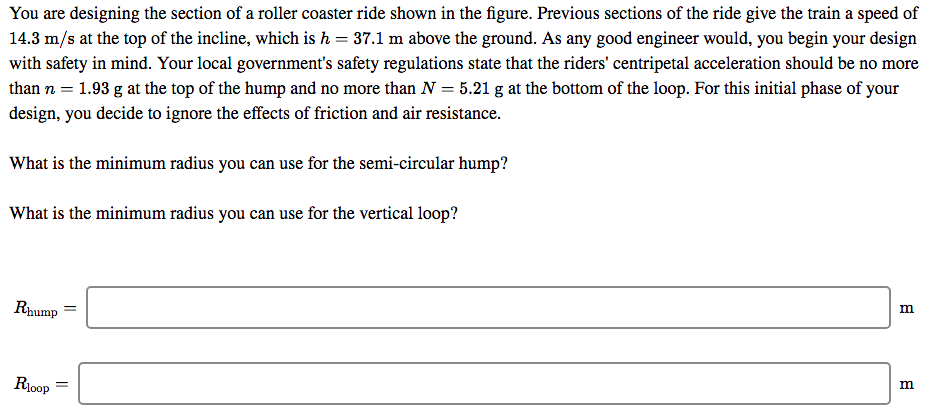 You are designing the section of a roller coaster ride shown in the figure. Previous sections of the ride give the train a speed of
14.3 m/s at the top of the incline, which is h = 37.1 m above the ground. As any good engineer would, you begin your design
with safety in mind. Your local government's safety regulations state that the riders' centripetal acceleration should be no more
than n = 1.93 g at the top of the hump and no more than N = 5.21 g at the bottom of the loop. For this initial phase of your
design, you decide to ignore the effects of friction and air resistance.
What is the minimum radius you can use for the semi-circular hump?
What is the minimum radius you can use for the vertical loop?
Rhump
R1oop
