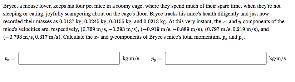 Bryce, a mouse lover, keeps his four pet mice in a roomy cage, where they spend much of their spare time, when they're not
sleeping or eating, joyfully scampering about on the cage's floor. Bryce tracks his mice's health diligently and just now
recorded their masses as 0.0137 kg, 0.0245 kg, 0.0155 kg, and 0.0213 kg. At this very instant, the x- and y-components of the
mice's velocities are, respectively, (0.769 m/s, -0.393 m/s), (-0.919 m/s, -0.889 m/s), (0.797 m/s, 0.219 m/s), and
(-0.793 m/s, 0.317 m/s). Calculate the x- and y-components of Bryce's mice's total momentum, p, and py.
kg-m/s
kg-m/s
Py =
